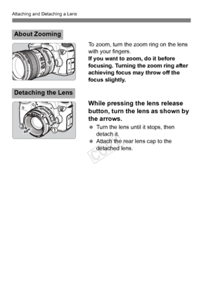 Page 36Attaching and Detaching a Lens
36
To zoom, turn the zoom ring on the lens 
with your fingers.
If you want to zoom, do it before 
focusing. Turning the zoom ring after 
achieving focus may throw off the 
focus slightly.
While pressing the lens release 
button, turn the lens as shown by 
the arrows.
 Turn the lens until it stops, then 
detach it.
  Attach the rear lens cap to the 
detached lens.
About Zooming
Detaching the Lens
COPY  