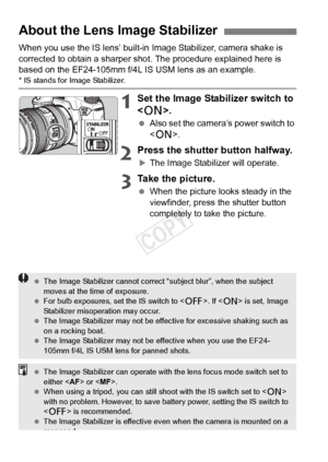 Page 3838
When you use the IS lens’ built-in Image Stabilizer, camera shake is 
corrected to obtain a sharper sho t. The procedure explained here is 
based on the EF24-105mm f/4L IS USM lens as an example.
* IS stands for Image Stabilizer.
1Set the Image Stabilizer switch to 
< 1 >.
 Also set the camera’s power switch to 
.
2Press the shutter button halfway.
XThe Image Stabilizer will operate.
3Take the picture.
 When the picture looks steady in the 
viewfinder, press the shutter button 
completely to take the...