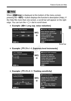 Page 5555
Feature Guide and Help
When [zHelp] is displayed at the bottom of the menu screen, 
pressing the < B> button displays the function’s description (Help). If 
the Help fills more than one screen , a scroll bar will appear on the right 
edge. You can turn the < 5> dial to scroll down.
  Example: [ z4: Long exp. noise reduction]
  Example: [ 8C.Fn I -1: Exposure level increments]
  Example: [ 8C.Fn II -1: Tracking sensitivity]
Help
B
Î
Scroll bar
B
Î
B
Î
COPY  