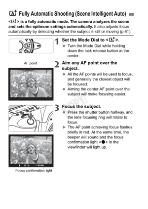 Page 5858
 is a fully automatic mode. The camera analyzes the scene 
and sets the optimum settings automatically.  It also adjusts focus 
automatically by detecting whether the subject is still or moving (p.61\
).
1Set the Mode Dial to .
 Turn the Mode Dial while holding 
down the lock release button at the 
center.
2Aim any AF point over the 
subject.
 All the AF points will be used to focus, 
and generally the closest object will 
be focused.
  Aiming the center AF point over the 
subject will make focusing...