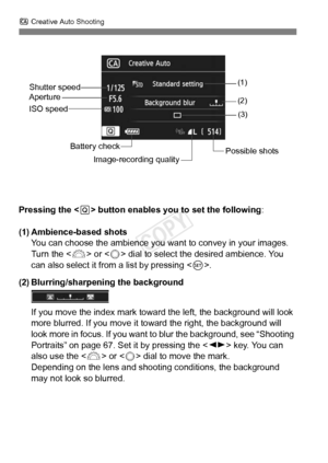 Page 64C Creative Auto Shooting
64
Pressing the < Q> button enables you to set the following :
(1) Ambience-based shots You can choose the ambience you want  to convey in your images. 
Turn the < 6> or < 5> dial to select the desired ambience. You 
can also select it from a list by pressing < 0>.
(2) Blurring/sharpening the background
If you move the index mark toward  the left, the background will look 
more blurred. If you move it to ward the right, the background will 
look more in focus. If you want to blur...