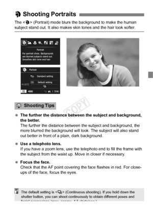 Page 6767
The  (Portrait) mode blurs the background to make the human 
subject stand out. It also makes skin tones and the hair look softer.
  The further the distance between the subject and background, 
the better.
The further the distance between t he subject and background, the 
more blurred the background will l ook. The subject will also stand 
out better in front of a plain, dark background.
  Use a telephoto lens.
If you have a zoom lens, use the telephoto end to fill the frame with 
the subject from...