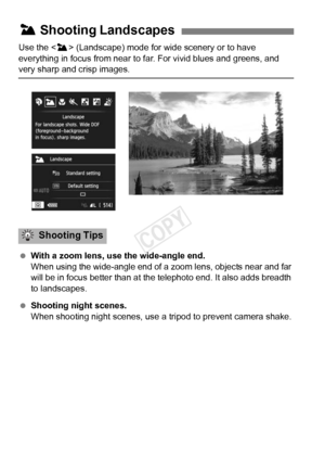 Page 6868
Use the  (Landscape) mode for  wide scenery or to have 
everything in focus from near to fa r. For vivid blues and greens, and 
very sharp and crisp images.
 With a zoom lens, use the wide-angle end.
When using the wide-angle end of a  zoom lens, objects near and far 
will be in focus better than at the telephoto end. It also adds breadth 
to landscapes.
  Shooting night scenes.
When shooting night scenes, use a  tripod to prevent camera shake.
3 Shooting Landscapes
Shooting Tips
COPY  