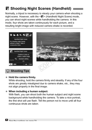 Page 7272
Normally, a tripod is necessary to steady your camera when shooting a 
night scene. However, with the < F> (Handheld Night Scene) mode, 
you can shoot night scenes while  handholding the camera. In this 
mode, four shots are taken continuously for each picture, and a 
resulting bright image with reduced  camera shake is recorded.
  Hold the camera firmly.
While shooting, hold the camera firmly and steadily. If any of the four 
shots are greatly misaligned due to  camera shake, etc., they may 
not...