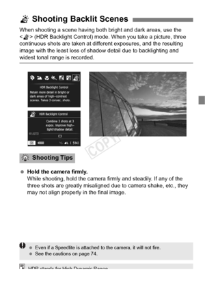 Page 7373
When shooting a scene having both bright and dark areas, use the 
 (HDR Backlight Control) mode. When you take a picture, three 
continuous shots are taken at different exposures, and the resulting 
image with the least loss of shadow  detail due to backlighting and 
widest tonal range is recorded. 
 Hold the camera firmly.
While shooting, hold the camera firmly and steadily. If any of the 
three shots are greatly misaligned due  to camera shake, etc., they 
may not align properly in the final image....