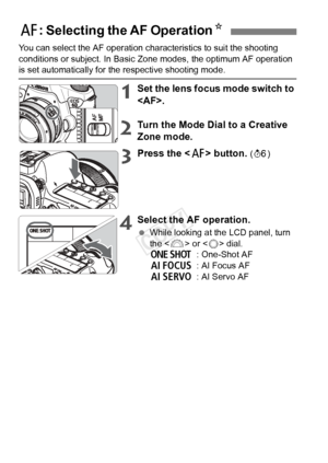 Page 7878
You can select the AF operation characteristics to suit the shooting 
conditions or subject. In Basic Zo ne modes, the optimum AF operation 
is set automatically for the respective shooting mode.
1Set the lens focus mode switch to 
.
2Turn the Mode Dial to a Creative 
Zone mode.
3Press the  button. (9 )
4Select the AF operation.
 While looking at the LCD panel, turn 
the < 6> or < 5> dial.
X : One-Shot AF
9 : AI Focus AF
Z : AI Servo AF
f: Selecting the AF Operation N
COPY  