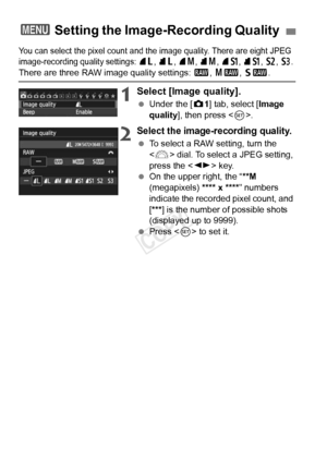 Page 8484
You can select the pixel count and the image quality. There are eight JPEG 
image-recording quality settings:  73 , 83 , 74 , 84 , 7 a , 8 a , b , c . 
There are three RAW image quality settings:  1, 41 , 61.
1Select [Image quality].
  Under the [ z1] tab, select [Image 
quality ], then press < 0>.
2Select the image-recording quality.
  To select a RAW setting, turn the 
 dial. To select a JPEG setting, 
press the < U> key.
  On the upper right, the “ **M 
(megapixels) **** x **** ” numbers 
indicate...