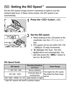 Page 8686
Set the ISO speed (image sensor’s sensitivity to light) to suit the 
ambient light level. In Basic Zone modes, the ISO speed is set 
automatically.
1Press the  button. (9 )
2Set the ISO speed.
 While looking at the LCD panel or the 
viewfinder, turn the < 6> or < 5> 
dial.
  ISO speed can be set within ISO 100 
- 25600 in 1/3-stop increments.
  “A” indicates ISO Auto. The ISO 
speed will be set automatically. You 
can also press the < B> button to 
set it to “ A (AUTO)”.
ISO Speed Guide
* High ISO...