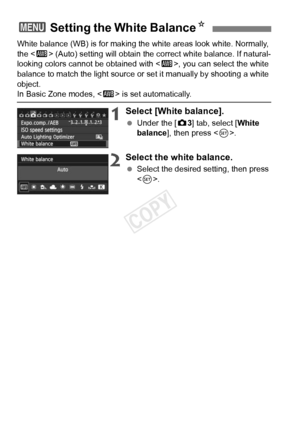 Page 8888
White balance (WB) is for making the white areas look white. Normally, 
the  (Auto) setting will obtain the co rrect white balance. If natural-
looking colors cannot be obtained with < Q>, you can select the white 
balance to match the light source or  set it manually by shooting a white 
object.
In Basic Zone modes,  is set automatically.
1Select [White balance].
 Under the [ z3] tab, select [White 
balance], then press < 0>.
2Select the white balance.
  Select the desired setting, then press 
.
3...