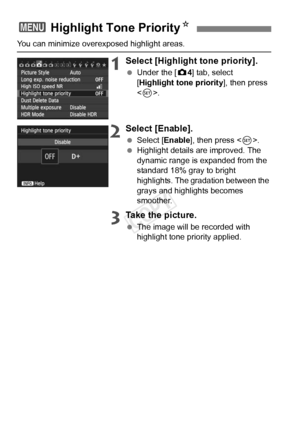 Page 9292
You can minimize overexposed highlight areas.
1Select [Highlight tone priority].
 Under the [ z4] tab, select 
[Highlight tone priority ], then press 
< 0 >.
2Select [Enable].
  Select [Enable ], then press .
  Highlight details are improved. The 
dynamic range is expanded from the 
standard 18% gray to bright 
highlights. The gradation between the 
grays and highlights becomes 
smoother.
3Take the picture.
 The image will be recorded with 
highlight tone priority applied.
3  Highlight Tone Priority...