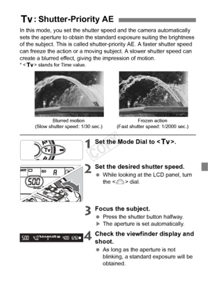 Page 9797
In this mode, you set the shutter speed and the camera automatically 
sets the aperture to obtain the standa rd exposure suiting the brightness 
of the subject. This is called shutter-priority AE. A faster shutter speed 
can freeze the action or a moving subject. A slower shutter speed can 
create a blurred effect, giving the impression of motion.
* < s > stands for Time value.
1Set the Mode Dial to < s>.
2Set the desired shutter speed.
 While looking at the LCD panel, turn 
the < 6> dial.
3Focus the...