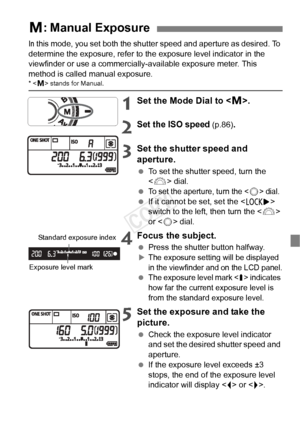 Page 9999
In this mode, you set both the shutter speed and aperture as desired. To 
determine the exposure, refer to the exposure level indicator in the 
viewfinder or use a commercially-available exposure meter. This 
method is called manual exposure.
*  stands for Manual.
1Set the Mode Dial to < a>.
2Set the ISO speed (p.86).
3Set the shutter speed and 
aperture.
  To set the shutter speed, turn the 
 dial.
 
To set the aperture, turn the  dial.  If it cannot be set, set the < R> 
switch to the left, then...