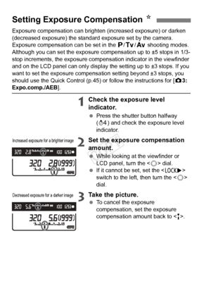 Page 100100
Exposure compensation can brighten (increased exposure) or darken 
(decreased exposure) the standard exposure set by the camera.
Exposure compensation can be set in the d/s /f  shooting modes. 
Although you can set the exposure co mpensation up to ±5 stops in 1/3-
stop increments, the exposure compens ation indicator in the viewfinder 
and on the LCD panel can only display  the setting up to ±3 stops. If you 
want to set the exposure compensation setting beyond ±3 stops, you 
should use the Quick...