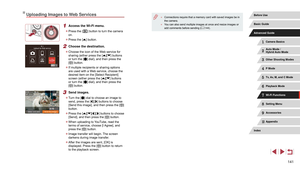 Page 141141
 ●Connections require that a memory card with saved images be in 
the camera.
 ●You can also send multiple images at once and resize images or 
add comments before sending ( = 144).
Uploading Images to Web Services
1 Access the Wi-Fi menu.
 z
Press the [] button to turn the camera 
on.
 z Press the [] button.
2 Choose the destination.
 zChoose the icon of the Web service for 
sharing (either press the [][] buttons 
or turn the [] dial), and then press the 
[] button.
 z If multiple recipients or...