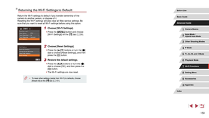 Page 150150
Returning the Wi-Fi Settings to Default
Return the Wi-Fi settings to default if you transfer ownership of the 
camera to another person, or dispose of it.
Resetting the Wi-Fi settings will also clear all Web service settings. Be 
sure that you want to reset all Wi-Fi settings before using this option.
1 Choose [Wi-Fi Settings].
 zPress the [] button and choose 
[Wi-Fi Settings] on the [] tab ( = 30).
2 Choose [Reset Settings].
 z
Press the [][] buttons or turn the [] 
dial to choose [Reset Settings],...
