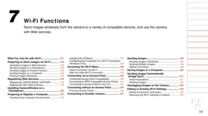 Page 130130
1
2
3
4
5
6
7
8
9
10
Cover 
Before Use
Common Camera 
Operations
Advanced Guide
Camera Basics
Auto Mode / 
Hybrid Auto Mode
Other Shooting 
Modes
Tv, Av, M, and 
C Mode
Playback Mode
Wi-Fi Functions
Setting Menu
Accessories
Appendix
Index
Basic Guide
P Mode
Wi-Fi Functions
Send images wirelessly from the camera to a variety of compatible device\
s, and use the camera 
with Web services
7
What You Can Do with Wi-Fi ............... ..........131
Preparing to Share Images via Wi-Fi
 ...............