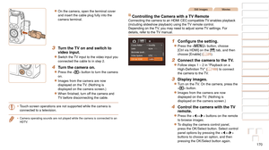 Page 170170
1
2
3
4
5
6
7
8
9
10
Cover 
Before Use
Common Camera 
Operations
Advanced Guide
Camera Basics
Auto Mode / 
Hybrid Auto Mode
Other Shooting 
Modes
Tv, Av, M, and 
C Mode
Playback Mode
Wi-Fi Functions
Setting Menu
Accessories
Appendix
Index
Basic Guide
P Mode
zzOn the camera, open the terminal cover 
and insert the cable plug fully into the 
camera terminal.
3 Turn the TV on and switch to 
video input.
zzSwitch	the	TV	input	to	the	video	input	you	connected the cable to in step 2.
4 Turn the camera on....