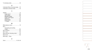Page 210210
1
2
3
4
5
6
7
8
9
10
Cover 
Before Use
Common Camera 
Operations
Advanced Guide
Camera Basics
Auto Mode / 
Hybrid Auto Mode
Other Shooting 
Modes
Tv, Av, M, and 
C Mode
Playback Mode
Wi-Fi Functions
Setting Menu
Accessories
Appendix
Index
Basic Guide
P Mode
Tv (shooting mode).............................. 94
U
Underwater Macro (focusing range) .... 55
Underwater (shooting mode) ............... 54
V
Viewing ................................................ 19
Image search ....................
