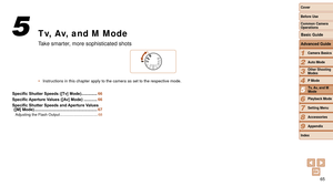 Page 6565
1
2
3
4
5
6
7
8
9
Cover 
Before Use
Common Camera 
Operations
Advanced Guide
Camera Basics
Auto Mode
Other Shooting 
Modes
P Mode
Playback Mode
Setting Menu
Accessories
Appendix
Index
Basic Guide
Tv, Av, and M 
Mode
Tv, Av, and M Mode
Take smarter, more sophisticated shots
•	 Instructions in this chapter apply to the camera as set to the respectiv\
e mode.
5
Specific	Shutter	Speeds	([Tv]	Mode) .............. 66
Specific
	Aperture	Values	([Av]	Mode) ............ 66
Specific
	Shutter	Speeds	and	Aperture...