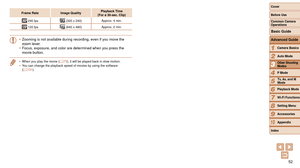 Page 5252
1
2
3
4
5
6
7
8
9
10
Cover 
Before Use
Common Camera 
Operations
Advanced Guide
Camera Basics
Auto Mode
Other Shooting 
Modes
P Mode
Playback Mode
Wi-Fi Functions
Setting Menu
Accessories
Appendix
Index
Basic Guide
Tv, Av, and M 
Mode
Frame Rate Image Quality Playback Time  
(For a 30-sec. Clip)
 240 fps (320 x 240) Approx. 4 min.
 120 fps (640 x 480)Approx. 2 min.
• Zooming is not available during recording, even if you move the 
zoom lever.
•
 Focus, exposure, and color are determined when you press...