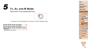 Page 6868
1
2
3
4
5
6
7
8
9
10
Cover 
Before Use
Common Camera 
Operations
Advanced Guide
Camera Basics
Auto Mode
Other Shooting 
Modes
P Mode
Playback Mode
Wi-Fi Functions
Setting Menu
Accessories
Appendix
Index
Basic Guide
Tv, Av, and M 
Mode
Tv, Av, and M Mode
Take smarter, more sophisticated shots
•	 Instructions in this chapter apply to the camera as set to the respectiv\
e mode.
5
Specific	Shutter	Speeds	([Tv]	Mode) .............. 69
Specific
	Aperture	Values	([Av]	Mode) ............ 69
Specific
	Shutter...
