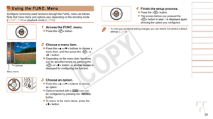 Page 2020
Before Use
Basic Guide
Advanced Guide
Camera Basics
Auto Mode / Hybrid 
Auto Mode
Other Shooting 
Modes
P Mode
Playback Mode
Wi-Fi Functions
Setting Menu
Accessories
Appendix
Index
Using the FUNC. Menu
Configure commonly used functions through the FUNC. menu as follows.
Note that menu items and options vary depending on the shooting mode 
(=
  147 – 148) or playback mode (=  153).
1 Access the FUNC. menu.
zzPress the  button.
2 Choose a menu item.
zzPress the  buttons to choose a 
menu item, and then...
