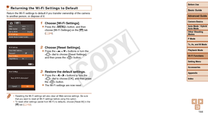 Page 144Before Use
Basic Guide
Advanced Guide
Camera Basics
Auto Mode / Hybrid 
Auto Mode
Other Shooting 
Modes
P Mode
Tv, Av, and M Mode
Playback Mode
Wi-Fi Functions
Setting Menu
Accessories
Appendix
Index
144
Before Use
Basic Guide
Advanced Guide
Camera Basics
Auto Mode / Hybrid 
Auto Mode
Other Shooting 
Modes
P Mode
Tv, Av, and M Mode
Playback Mode
Wi-Fi Functions
Setting Menu
Accessories
Appendix
Index
Returning the Wi-Fi Settings to Default
Return the Wi-Fi settings to default if you transfer ownership of...