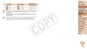 Page 67Before Use
Basic Guide
Advanced Guide
Camera Basics
Auto Mode / Hybrid 
Auto Mode
Other Shooting 
Modes
P Mode
Tv, Av, and M Mode
Playback Mode
Wi-Fi Functions
Setting Menu
Accessories
Appendix
Index
67
Before Use
Basic Guide
Advanced Guide
Camera Basics
Auto Mode / Hybrid 
Auto Mode
Other Shooting 
Modes
P Mode
Tv, Av, and M Mode
Playback Mode
Wi-Fi Functions
Setting Menu
Accessories
Appendix
Index
Frame RateImage Quality Playback Time  
(For	a	30-sec.	Clip)
  240 fps (320 x 240)
Approx. 4 min.
 120 fps...