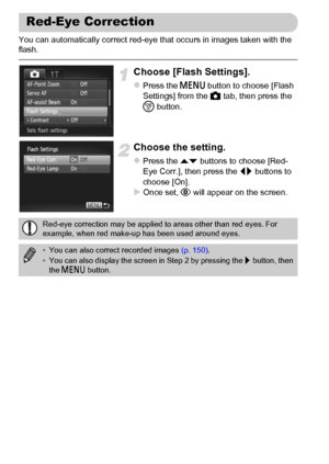 Page 104104
You can automatically correct red-eye that occurs in images taken with the 
flash.
Choose [Flash Settings].
zPress the n button to choose [Flash 
Settings] from the 4 tab, then press the 
m button.
Choose the setting.
zPress the op buttons to choose [Red-
Eye Corr.], then press the qr buttons to 
choose [On].
XOnce set, Œ will appear on the screen.
Red-Eye Correction
Red-eye correction may be applied to areas other than red eyes. For 
example, when red make-up has been used around eyes.
•You can also...