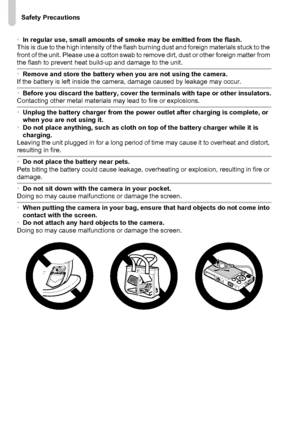 Page 12Safety Precautions
12
•In regular use, small amounts of smoke may be emitted from the flash.
This is due to the high intensity of the flash burning dust and foreign materials stuck to the 
front of the unit. Please use a cotton swab to remove dirt, dust or other foreign matter from 
the flash to prevent heat build-up and damage to the unit.
•Remove and store the battery when you are not using the camera.
If the battery is left inside the camera, damage caused by leakage may occur.
•Before you discard the...