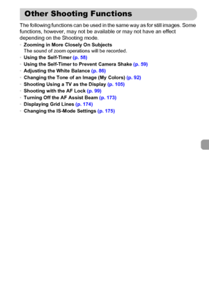 Page 113113
The following functions can be used in the same way as for still images. Some 
functions, however, may not be available or may not have an effect 
depending on the Shooting mode.
•Zooming in More Closely On Subjects
The sound of zoom operations will be recorded.
•Using the Self-Timer (p. 58)
•Using the Self-Timer to Prevent Camera Shake (p. 59)
•Adjusting the White Balance (p. 86)
•Changing the Tone of an Image (My Colors) (p. 92)
•Shooting Using a TV as the Display (p. 105)
•Shooting with the AF...