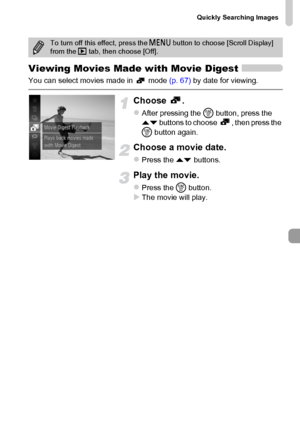 Page 119Quickly Searching Images
119
Viewing Movies Made with Movie Digest
You can select movies made in   mode (p. 67) by date for viewing.
Choose .
zAfter pressing the m button, press the 
op buttons to choose  , then press the 
m button again.
Choose a movie date.
zPress the op buttons.
Play the movie.
zPress the m button.XThe movie will play.
To turn off this effect, press the n button to choose [Scroll Display] 
from the 1 tab, then choose [Off].
 