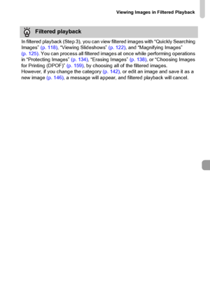 Page 121
Viewing Images in Filtered Playback
121
Filtered playback
In filtered playback (Step 3), you can view filtered images with “Quickly Searching 
Images”  (p. 118), “Viewing Slideshows”  (p. 122), and “Magnifying Images” 
(p. 125) . You can process all filtered images  at once while performing operations 
in “Protecting Images”  (p. 134), “Erasing Images”  (p. 138), or “Choosing Images 
for Printing (DPOF)”  (p. 159), by choosing all of the filtered images.
However, if you change the category  (p. 142), or...