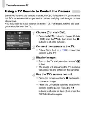 Page 132Viewing Images on a TV
132
Using a TV Remote to Control the Camera
When you connect the camera to an HDMI CEC compatible TV, you can use 
the TV’s remote control to operate the camera and play back images or view 
slideshows.
You may need to make settings on some TVs. For details, refer to the user 
guide supplied with the TV.
Choose [Ctrl via HDMI].
zPress the n button to choose [Ctrl via 
HDMI] from the 3 tab, then press the qr 
buttons to choose [Enable].
Connect the camera to the TV.
zFollow Steps 1...