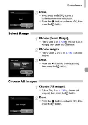 Page 139Erasing Images
139
Erase.
zIf you press the n button, a 
confirmation screen will appear.
zPress the qr buttons to choose [OK], then 
press the m button.
Select Range
Choose [Select Range].
zFollow Step 2 on p. 138 to choose [Select 
Range], then press the m button.
Choose images.
zFollow Steps 2 and 3 on p. 136 to choose 
images.
Erase.
zPress the p button to choose [Erase], 
then press the m button.
Choose All Images
Choose [All Images].
zFollow Step 2 on p. 138 to choose [All 
Images], then press the...