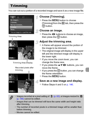 Page 147147
You can cut out a portion of a recorded image and save it as a new image file.
Choose [Trimming].
zPress the n button to choose 
[Trimming] from the 1 tab, then press the 
m button.
Choose an image.
zPress the qr buttons to choose an image, 
then press the m button.
Adjust the trimming area.
XA frame will appear around the portion of 
the image to be trimmed.
XThe original image will display in the upper 
left and the trimmed image will display in 
the lower right.
zIf you move the zoom lever, you...