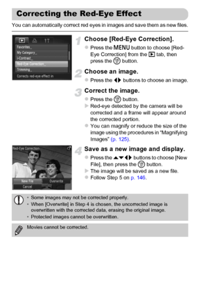 Page 150150
You can automatically correct red eyes in images and save them as new files.
Choose [Red-Eye Correction].
zPress the n button to choose [Red-
Eye Correction] from the 1 tab, then 
press the m button.
Choose an image.
zPress the qr buttons to choose an image.
Correct the image.
zPress the m button.XRed-eye detected by the camera will be 
corrected and a frame will appear around 
the corrected portion.
zYou can magnify or reduce the size of the 
image using the procedures in “Magnifying 
Images” (p....