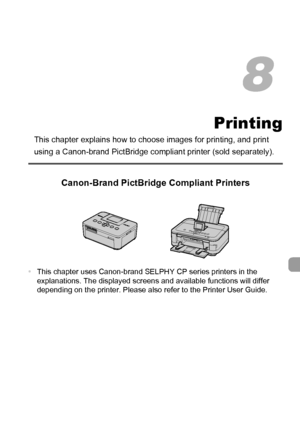 Page 151151
Printing
This chapter explains how to choose images for printing, and print 
using a Canon-brand PictBridge compliant printer (sold separately).
Canon-Brand PictBridge Compliant Printers
•This chapter uses Canon-brand SELPHY CP series printers in the 
explanations. The displayed screens and available functions will differ 
depending on the printer. Please also refer to the Printer User Guide.
8
 