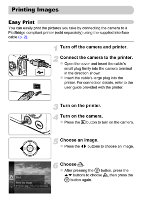 Page 152152
Easy Print
You can easily print the pictures you take by connecting the camera to a 
PictBridge compliant printer (sold separately) using the supplied interface 
cable (p. 2).
Turn off the camera and printer.
Connect the camera to the printer.
zOpen the cover and insert the cable’s 
small plug firmly into the camera terminal 
in the direction shown.
zInsert the cable’s large plug into the 
printer. For connection details, refer to the 
user guide provided with the printer.
Turn on the printer.
Turn...