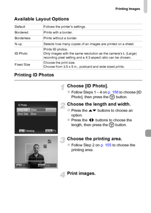 Page 157Printing Images
157
Available Layout Options
Printing ID Photos
Choose [ID Photo].
zFollow Steps 1 – 4 on p. 156 to choose [ID 
Photo], then press the m button.
Choose the length and width.
zPress the op buttons to choose an 
option.
zPress the qr buttons to choose the 
length, then press the m button.
Choose the printing area.
zFollow Step 2 on p. 155 to choose the 
printing area.
Print images.
Default Follows the printer’s settings.
Bordered Prints with a border.
Borderless Prints without a border....