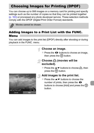 Page 159159
You can choose up to 998 images on a memory card for printing and specify 
settings such as the number of copies so that they can be printed together 
(p. 163) or processed at a photo developer service. These selection methods 
comply with the DPOF (Digital Print Order Format) standards.
Adding Images to a Print List with the FUNC. 
Menu
You can add images to the print list (DPOF) directly after shooting or during 
playback in the FUNC. menu.
Choose an image.
zPress the qr buttons to choose an image,...