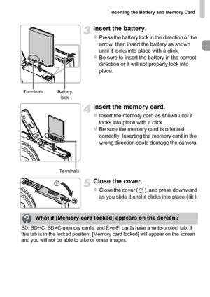 Page 17Inserting the Battery and Memory Card
17
Insert the battery.
zPress the battery lock in the direction of the 
arrow, then insert the battery as shown 
until it locks into place with a click.
zBe sure to insert the battery in the correct 
direction or it will not properly lock into 
place.
Insert the memory card.
zInsert the memory card as shown until it 
locks into place with a click.
zBe sure the memory card is oriented 
correctly. Inserting the memory card in the 
wrong direction could damage the...