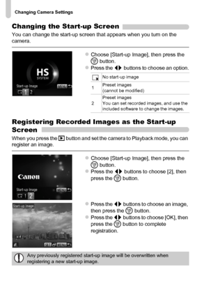 Page 168Changing Camera Settings
168
Changing the Start-up Screen
You can change the start-up screen that appears when you turn on the 
camera.
zChoose [Start-up Image], then press the 
m button.
zPress the qr buttons to choose an option.
Registering Recorded Images as the Start-up 
Screen
When you press the 1 button and set the camera to Playback mode, you can 
register an image.
zChoose [Start-up Image], then press the 
m button.
zPress the qr buttons to choose [2], then 
press the m button.
zPress the qr...