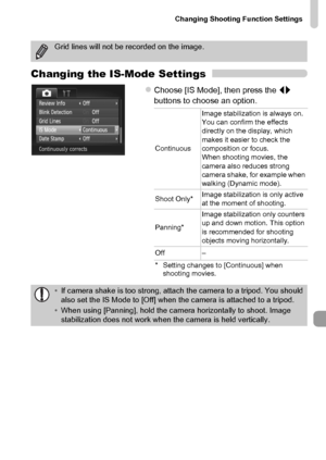 Page 175Changing Shooting Function Settings
175
Changing the IS-Mode Settings
zChoose [IS Mode], then press the qr 
buttons to choose an option.
Grid lines will not be recorded on the image.
ContinuousImage stabilization is always on. 
You can confirm the effects 
directly on the display, which 
makes it easier to check the 
composition or focus.
When shooting movies, the 
camera also reduces strong 
camera shake, for example when 
walking (Dynamic mode).
Shoot Only*Image stabilization is only active 
at the...