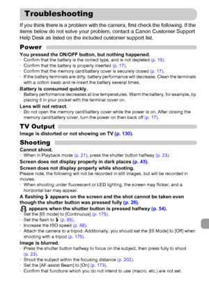 Page 181181
If you think there is a problem with the camera, first check the following. If the 
items below do not solve your problem, contact a Canon Customer Support 
Help Desk as listed on the included customer support list.
PowerYou pressed the ON/OFF button, but nothing happened.•Confirm that the battery is the correct type, and is not depleted (p. 15).
•Confirm that the battery is properly inserted (p. 17).
•Confirm that the memory card/battery cover is securely closed (p. 17).
•If the battery terminals...