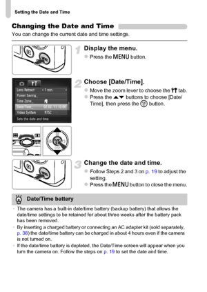 Page 20Setting the Date and Time
20
Changing the Date and Time
You can change the current date and time settings.
Display the menu.
zPress the n button.
Choose [Date/Time].
zMove the zoom lever to choose the 3 tab.zPress the op buttons to choose [Date/
Time], then press the m button.
Change the date and time.
zFollow Steps 2 and 3 on p. 19 to adjust the 
setting.
zPress the n button to close the menu.
Date/Time battery
•The camera has a built-in date/time battery (backup battery) that allows the 
date/time...