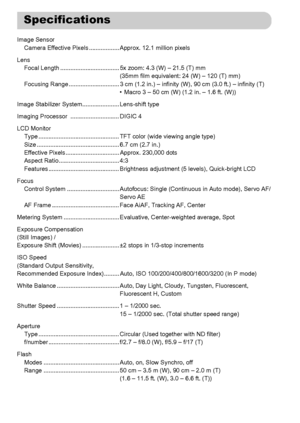 Page 202
202
Image SensorCamera Effective Pixels .................. Approx. 12.1 million pixels
Lens Focal Length ................................... 5x zoom: 4.3 (W) – 21.5 (T) mm (35mm film equivalent: 24 (W) – 120 (T) mm)
Focusing Range .............................. 3 cm (1.2 in.) – in finity (W), 90 cm (3.0 ft.) – infinity (T)
• Macro 3 – 50 cm (W) (1.2 in. – 1.6 ft. (W))
Image Stabilizer System...................... Lens-shift type
Imaging Processor  ............................. DIGIC 4
LCD Monitor Type...