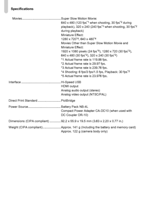 Page 204
Specifications
204
Movies............................................. Super Slow Motion Movie:640 x 480 (120 fps*1 when shooting, 30 fps*2 during 
playback), 320 x 240 (240 fps*3 when shooting, 30 fps*2 
during playback)
Miniature Effect:
1280 x 720
*4, 640 x 480*4Movies Other than Super  Slow Motion Movie and 
Miniature Effect:
1920 x 1080 pixels (24 fps
*5), 1280 x 720 (30 fps*2), 
640 x 480 (30 fps*2), 320 x 240 (30 fps*2)
*1 Actual frame rate is 119.88 fps.
*2 Actual frame rate is 29.97 fps.
*3...