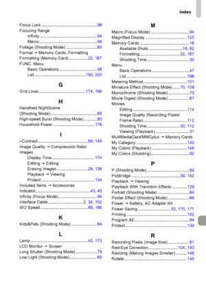 Page 207Index
207
Focus Lock ................................................96
Focusing Range
Infinity .................................................94
Macro ..................................................94
Foliage (Shooting Mode) ...........................65
Format J Memory Cards, Formatting
Formatting (Memory Card) ................22, 167
FUNC. Menu
Basic Operations ................................46
List ............................................190, 200
GGrid Lines...