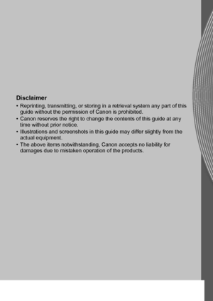 Page 209CEL-SQ8WA210 © CANON INC. 2011
Disclaimer
• Reprinting, transmitting, or storing in a retrieval system any part of this 
guide without the permission of Canon is prohibited.
• Canon reserves the right to change the contents of this guide at any 
time without prior notice.
• Illustrations and screenshots in this guide may differ slightly from the 
actual equipment.
• The above items notwithstanding, Canon accepts no liability for 
damages due to mistaken operation of the products.
 